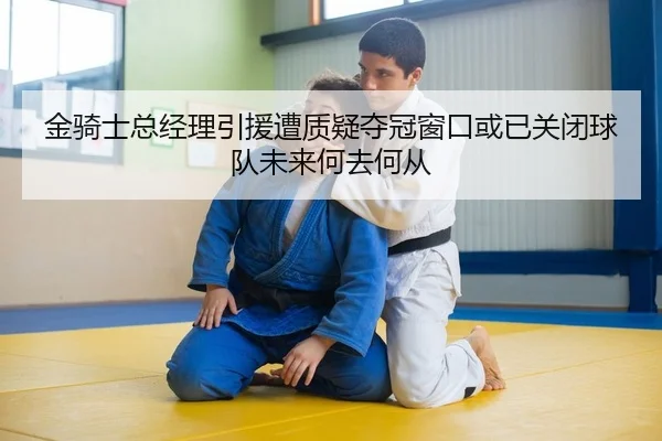 金骑士总经理引援遭质疑夺冠窗口或已关闭球队未来何去何从
